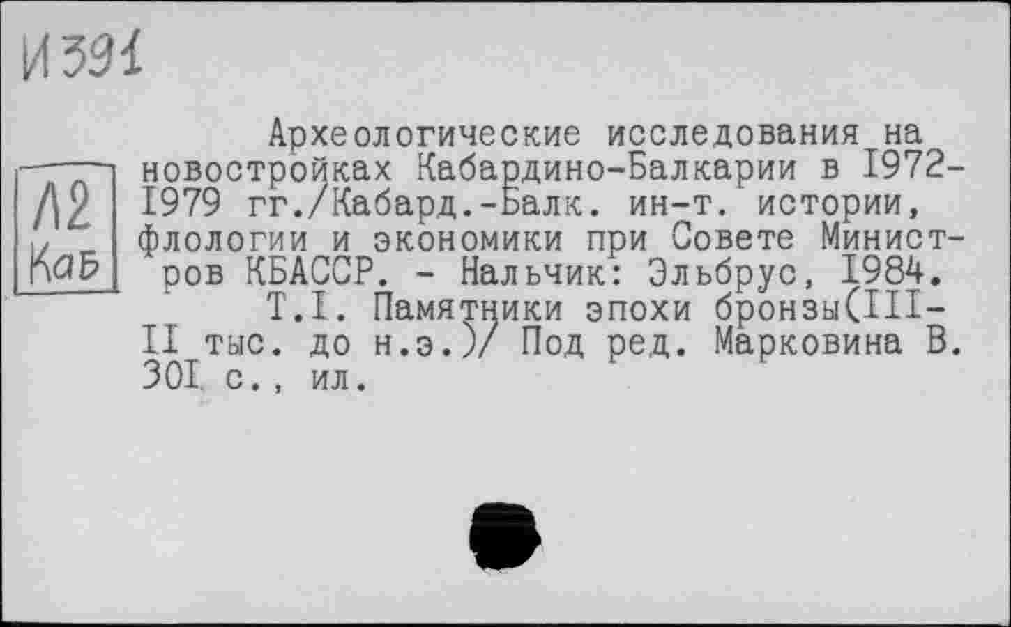 ﻿И 331
Археологические исследования на ——-і новостройках Кабардино-Балкарии в 1972-Д2 1979 гг./Кабард.-Балк. ин-т. истории, !/ _ флологии и экономики при Совете Минист-rW ров КБАССР. - Нальчик: Эльбрус, 1984.
T.I. Памятники эпохи бронзы(1П-II тыс. до н.э.)/ Под ред. Марковина В. 301. с., ил.